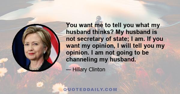 You want me to tell you what my husband thinks? My husband is not secretary of state; I am. If you want my opinion, I will tell you my opinion. I am not going to be channeling my husband.