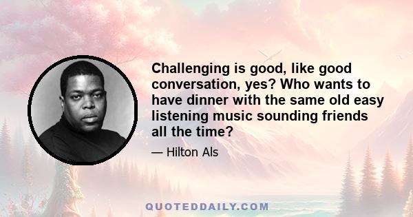 Challenging is good, like good conversation, yes? Who wants to have dinner with the same old easy listening music sounding friends all the time?