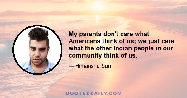 My parents don't care what Americans think of us; we just care what the other Indian people in our community think of us.