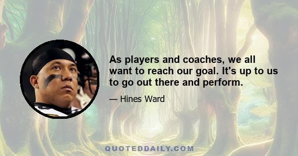As players and coaches, we all want to reach our goal. It's up to us to go out there and perform.