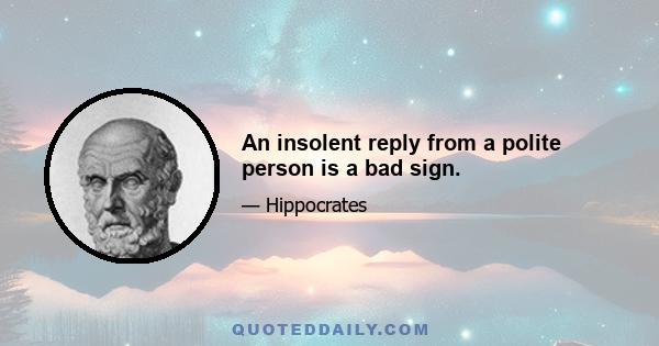 An insolent reply from a polite person is a bad sign.