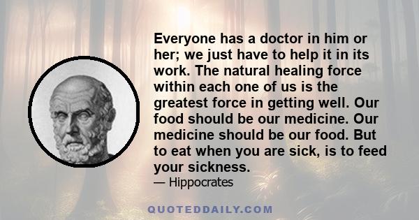 Everyone has a doctor in him or her; we just have to help it in its work. The natural healing force within each one of us is the greatest force in getting well. Our food should be our medicine. Our medicine should be