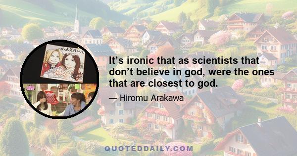 It’s ironic that as scientists that don’t believe in god, were the ones that are closest to god.