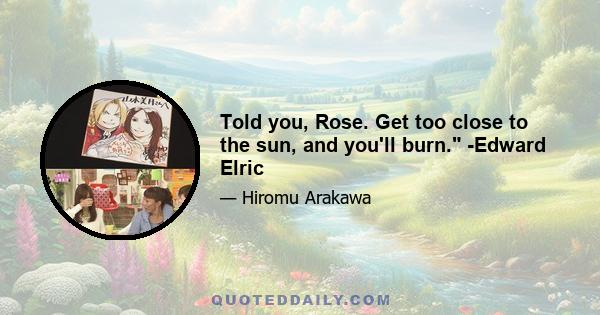 Told you, Rose. Get too close to the sun, and you'll burn. -Edward Elric