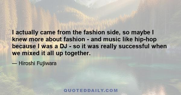 I actually came from the fashion side, so maybe I knew more about fashion - and music like hip-hop because I was a DJ - so it was really successful when we mixed it all up together.