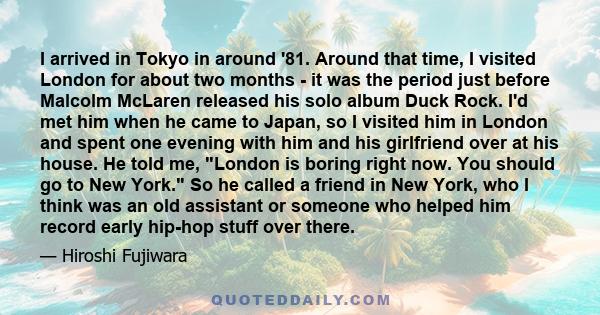 I arrived in Tokyo in around '81. Around that time, I visited London for about two months - it was the period just before Malcolm McLaren released his solo album Duck Rock. I'd met him when he came to Japan, so I