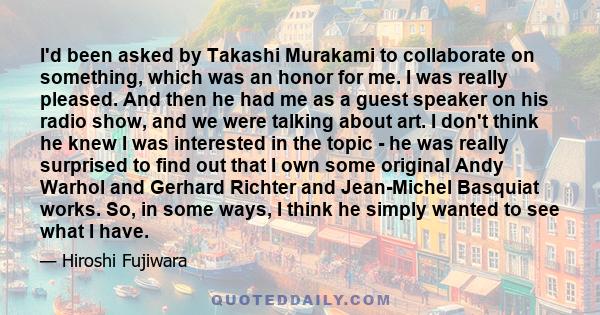 I'd been asked by Takashi Murakami to collaborate on something, which was an honor for me. I was really pleased. And then he had me as a guest speaker on his radio show, and we were talking about art. I don't think he