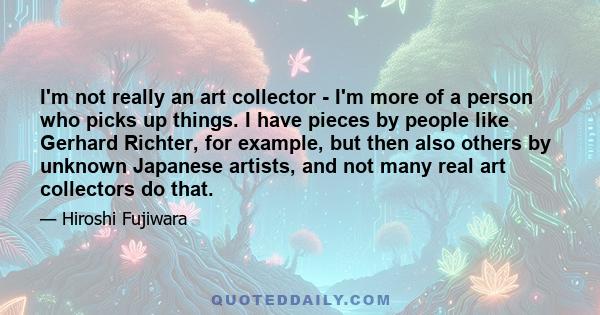 I'm not really an art collector - I'm more of a person who picks up things. I have pieces by people like Gerhard Richter, for example, but then also others by unknown Japanese artists, and not many real art collectors