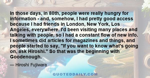 In those days, in 80th, people were really hungry for information - and, somehow, I had pretty good access because I had friends in London, New York, Los Angeles, everywhere. I'd been visiting many places and talking