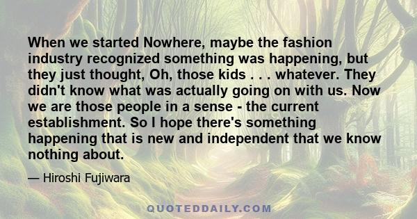 When we started Nowhere, maybe the fashion industry recognized something was happening, but they just thought, Oh, those kids . . . whatever. They didn't know what was actually going on with us. Now we are those people