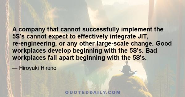 A company that cannot successfully implement the 5S's cannot expect to effectively integrate JIT, re-engineering, or any other large-scale change. Good workplaces develop beginning with the 5S's. Bad workplaces fall