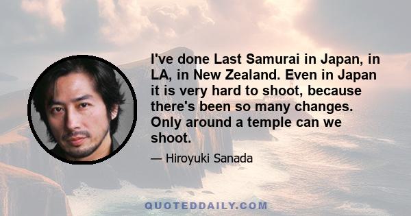 I've done Last Samurai in Japan, in LA, in New Zealand. Even in Japan it is very hard to shoot, because there's been so many changes. Only around a temple can we shoot.