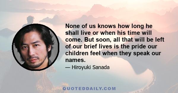 None of us knows how long he shall live or when his time will come. But soon, all that will be left of our brief lives is the pride our children feel when they speak our names.