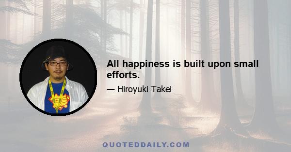 All happiness is built upon small efforts.