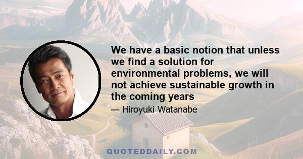 We have a basic notion that unless we find a solution for environmental problems, we will not achieve sustainable growth in the coming years