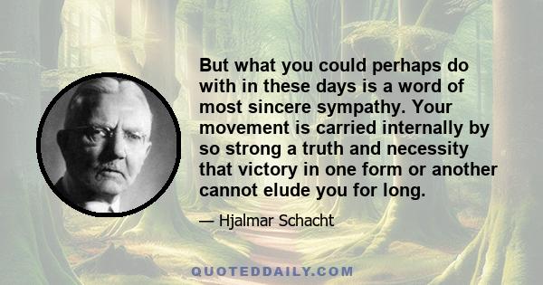 But what you could perhaps do with in these days is a word of most sincere sympathy. Your movement is carried internally by so strong a truth and necessity that victory in one form or another cannot elude you for long.