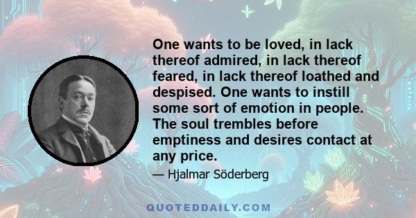 One wants to be loved, in lack thereof admired, in lack thereof feared, in lack thereof loathed and despised. One wants to instill some sort of emotion in people. The soul trembles before emptiness and desires contact