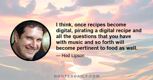 I think, once recipes become digital, pirating a digital recipe and all the questions that you have with music and so forth will become pertinent to food as well.