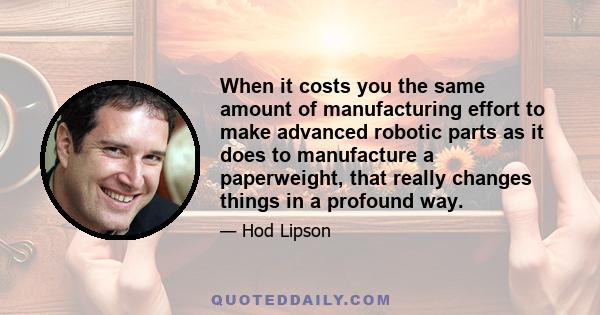 When it costs you the same amount of manufacturing effort to make advanced robotic parts as it does to manufacture a paperweight, that really changes things in a profound way.