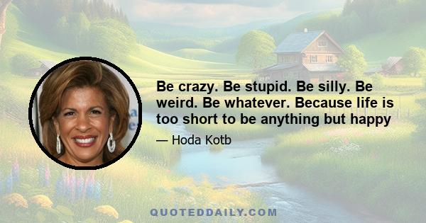 Be crazy. Be stupid. Be silly. Be weird. Be whatever. Because life is too short to be anything but happy