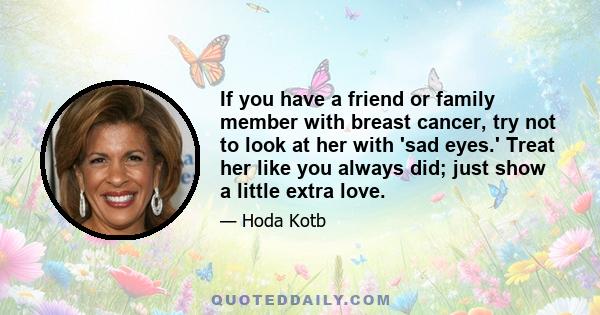 If you have a friend or family member with breast cancer, try not to look at her with 'sad eyes.' Treat her like you always did; just show a little extra love.