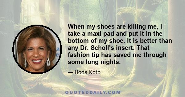 When my shoes are killing me, I take a maxi pad and put it in the bottom of my shoe. It is better than any Dr. Scholl's insert. That fashion tip has saved me through some long nights.