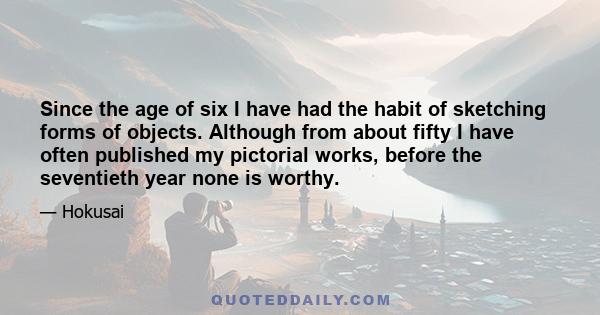 Since the age of six I have had the habit of sketching forms of objects. Although from about fifty I have often published my pictorial works, before the seventieth year none is worthy.