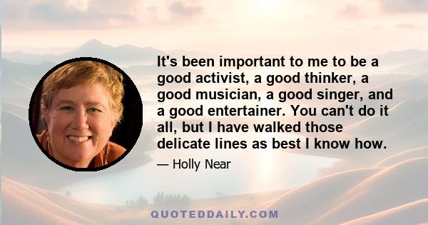 It's been important to me to be a good activist, a good thinker, a good musician, a good singer, and a good entertainer. You can't do it all, but I have walked those delicate lines as best I know how.