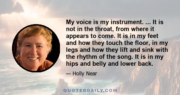 My voice is my instrument. ... It is not in the throat, from where it appears to come. It is in my feet and how they touch the floor, in my legs and how they lift and sink with the rhythm of the song. It is in my hips