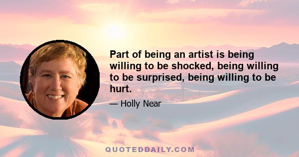 Part of being an artist is being willing to be shocked, being willing to be surprised, being willing to be hurt.