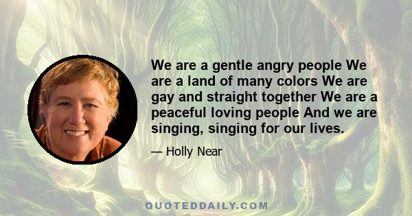 We are a gentle angry people We are a land of many colors We are gay and straight together We are a peaceful loving people And we are singing, singing for our lives.