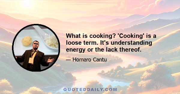 What is cooking? 'Cooking' is a loose term. It's understanding energy or the lack thereof.
