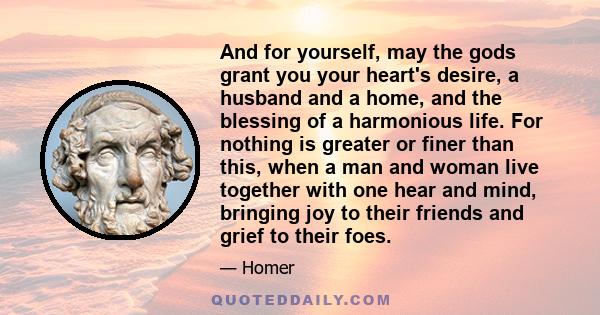 And for yourself, may the gods grant you your heart's desire, a husband and a home, and the blessing of a harmonious life. For nothing is greater or finer than this, when a man and woman live together with one hear and