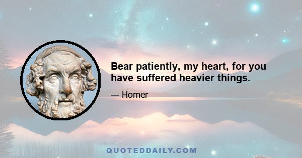 Bear patiently, my heart, for you have suffered heavier things.