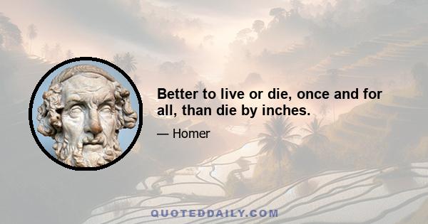 Better to live or die, once and for all, than die by inches.