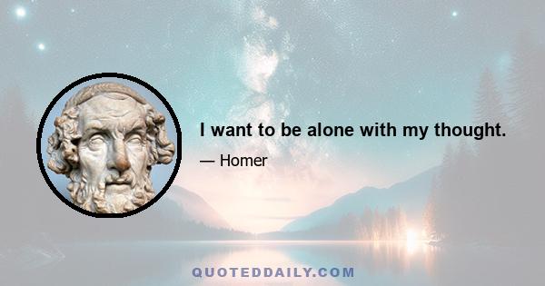 I want to be alone with my thought.