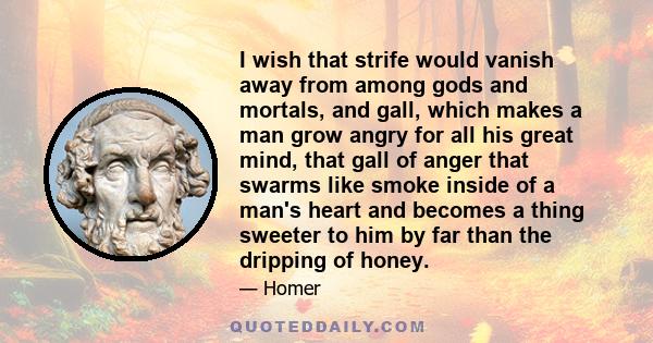 I wish that strife would vanish away from among gods and mortals, and gall, which makes a man grow angry for all his great mind, that gall of anger that swarms like smoke inside of a man's heart and becomes a thing