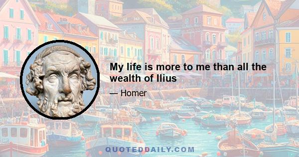 My life is more to me than all the wealth of Ilius