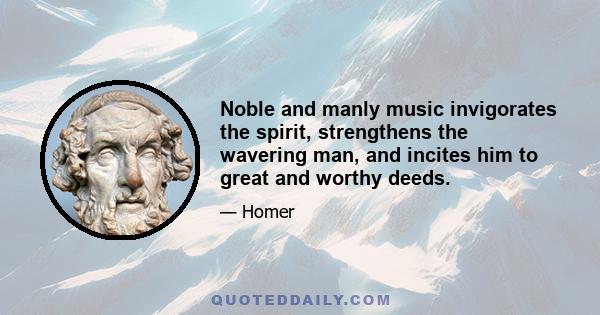 Noble and manly music invigorates the spirit, strengthens the wavering man, and incites him to great and worthy deeds.