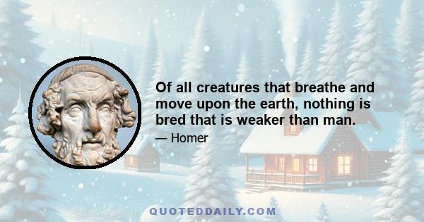 Of all creatures that breathe and move upon the earth, nothing is bred that is weaker than man.