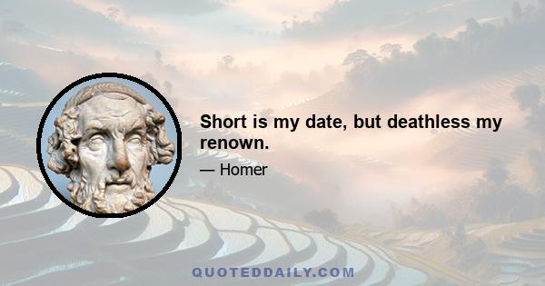 Short is my date, but deathless my renown.