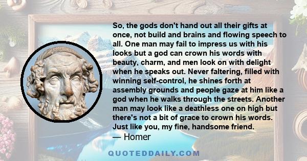 So, the gods don't hand out all their gifts at once, not build and brains and flowing speech to all. One man may fail to impress us with his looks but a god can crown his words with beauty, charm, and men look on with