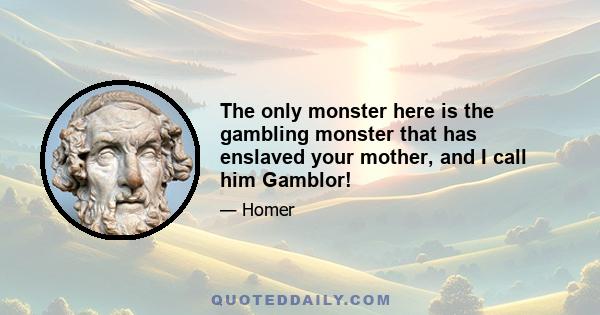 The only monster here is the gambling monster that has enslaved your mother, and I call him Gamblor!