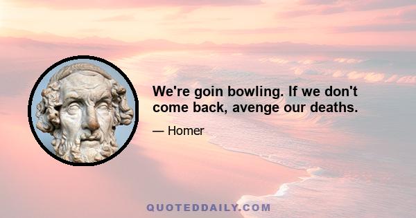 We're goin bowling. If we don't come back, avenge our deaths.