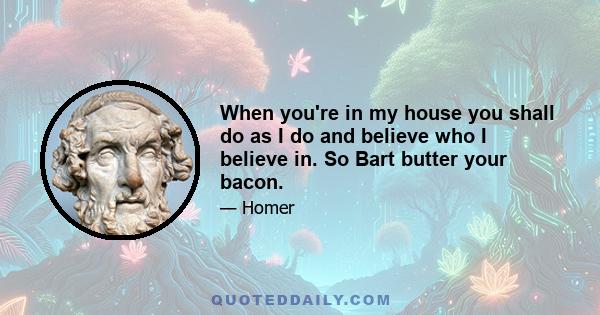 When you're in my house you shall do as I do and believe who I believe in. So Bart butter your bacon.