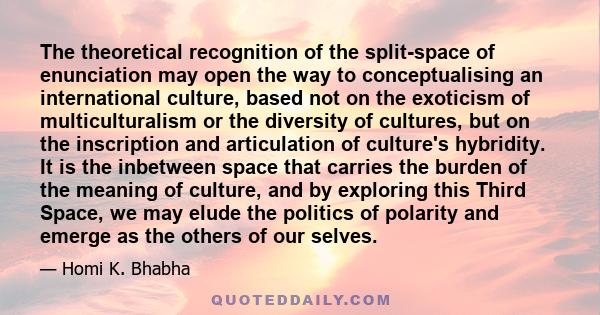 The theoretical recognition of the split-space of enunciation may open the way to conceptualising an international culture, based not on the exoticism of multiculturalism or the diversity of cultures, but on the