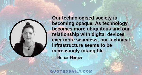 Our technologised society is becoming opaque. As technology becomes more ubiquitous and our relationship with digital devices ever more seamless, our technical infrastructure seems to be increasingly intangible.