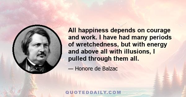 All happiness depends on courage and work. I have had many periods of wretchedness, but with energy and above all with illusions, I pulled through them all.