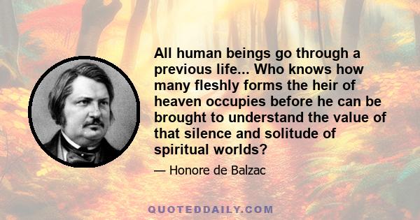 All human beings go through a previous life... Who knows how many fleshly forms the heir of heaven occupies before he can be brought to understand the value of that silence and solitude of spiritual worlds?