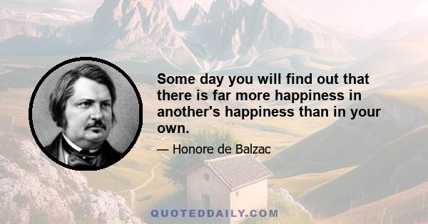 Some day you will find out that there is far more happiness in another's happiness than in your own.